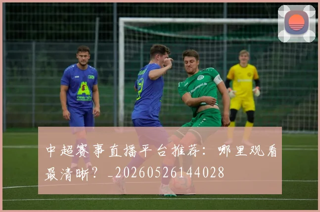中超赛事直播平台推荐:哪里观看最清晰?_20260526144028