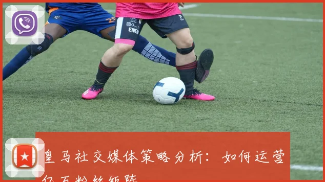 皇马社交媒体策略分析:如何运营亿万粉丝矩阵