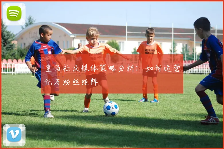 皇马社交媒体策略分析:如何运营亿万粉丝矩阵
