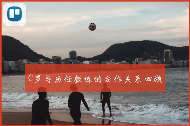 C罗与历任教练的合作关系回顾