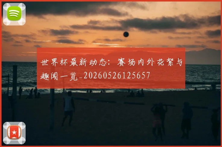 世界杯最新动态：赛场内外花絮与趣闻一览_20260526125657