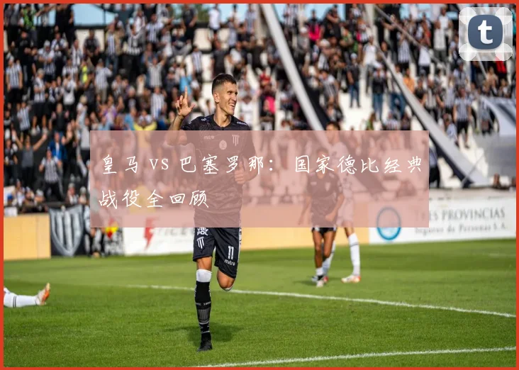 皇马 vs 巴塞罗那：国家德比经典战役全回顾