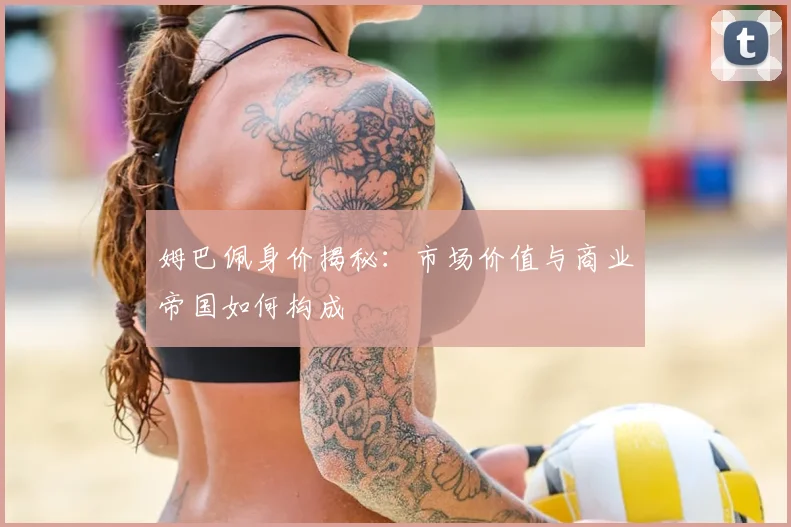 姆巴佩身价揭秘：市场价值与商业帝国如何构成