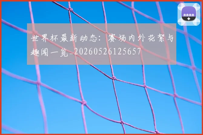 世界杯最新动态：赛场内外花絮与趣闻一览_20260526125657