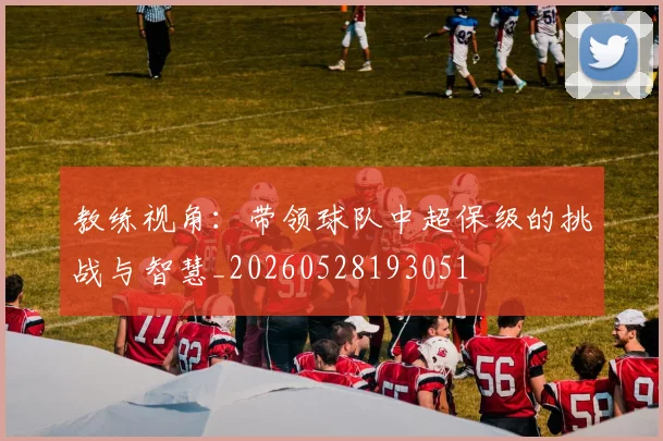 教练视角：带领球队中超保级的挑战与智慧_20260528193051