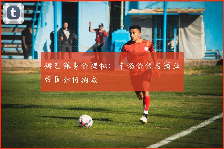 姆巴佩身价揭秘：市场价值与商业帝国如何构成